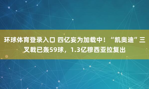 环球体育登录入口 四亿妄为加载中！“凯奥迪”三叉戟已轰59球，<a href=