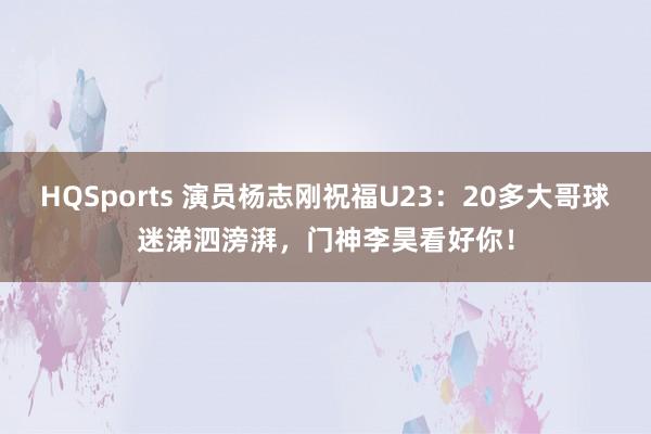HQSports 演员杨志刚祝福U23：20多大哥球迷涕泗滂湃，门神李昊看好你！