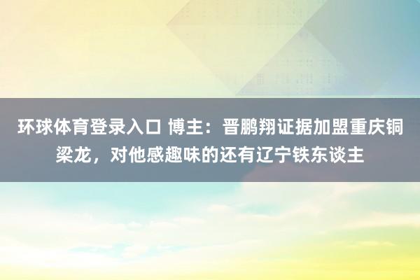 环球体育登录入口 博主：晋鹏翔证据加盟重庆铜梁龙，对他感趣味的还有辽宁铁东谈主