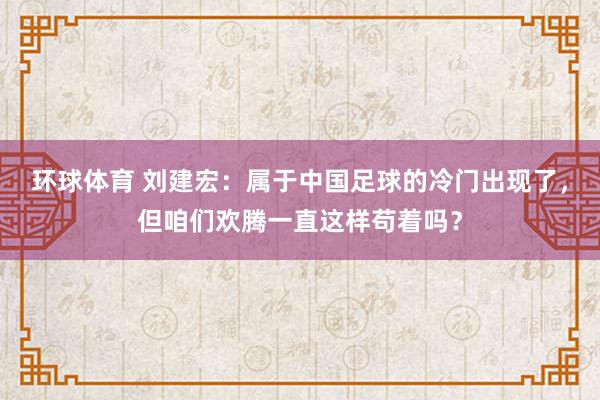 环球体育 刘建宏：属于中国足球的冷门出现了，但咱们欢腾一直这样苟着吗？