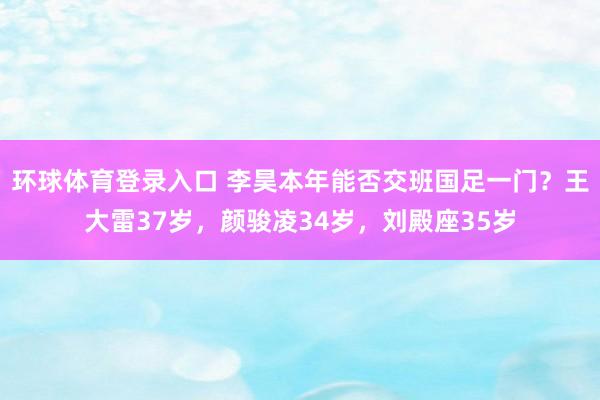 环球体育登录入口 李昊本年能否交班国足一门？王大雷37岁，颜骏凌34岁，刘殿座35岁