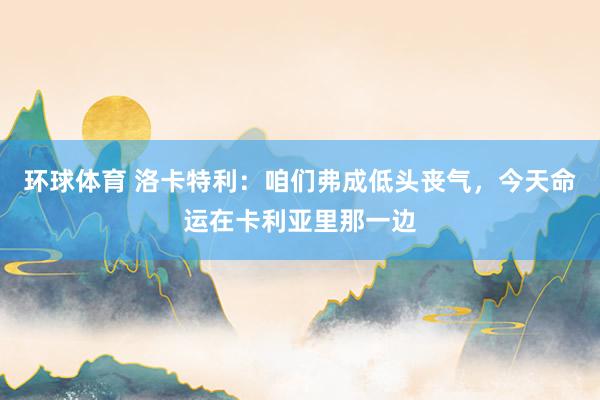 环球体育 洛卡特利：咱们弗成低头丧气，今天命运在卡利亚里那一边