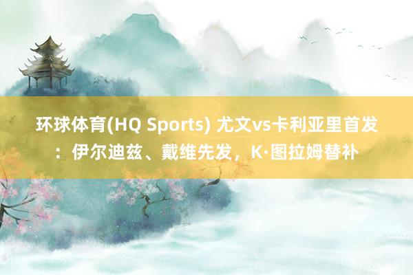 环球体育(HQ Sports) 尤文vs卡利亚里首发：伊尔迪兹、戴维先发，K·图拉姆替补