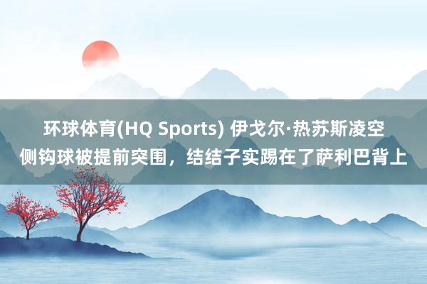 环球体育(HQ Sports) 伊戈尔·热苏斯凌空侧钩球被提前突围，结结子实踢在了萨利巴背上