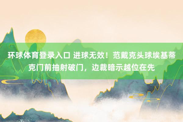 环球体育登录入口 进球无效！范戴克头球埃基蒂克门前抽射破门，边裁暗示越位在先