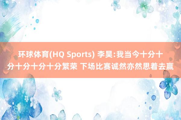 环球体育(HQ Sports) 李昊:我当今十分十分十分十分十分繁荣 下场比赛诚然亦然思着去赢