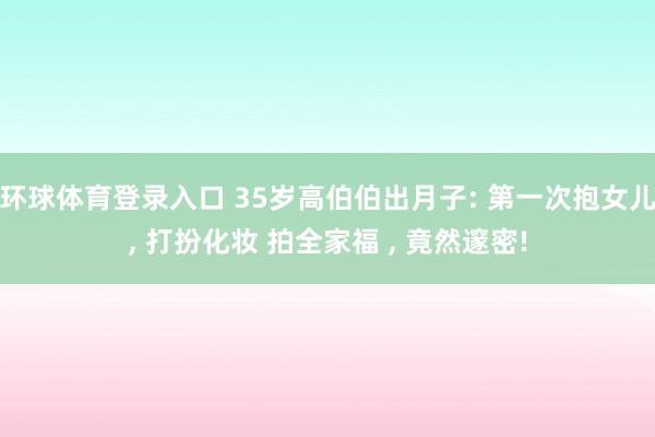 环球体育登录入口 35岁高伯伯出月子: 第一次抱女儿， 打扮化妆 拍全家福 ， 竟然邃密!