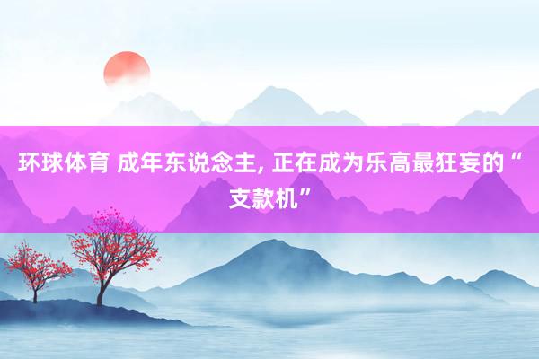 环球体育 成年东说念主， 正在成为乐高最狂妄的“支款机”