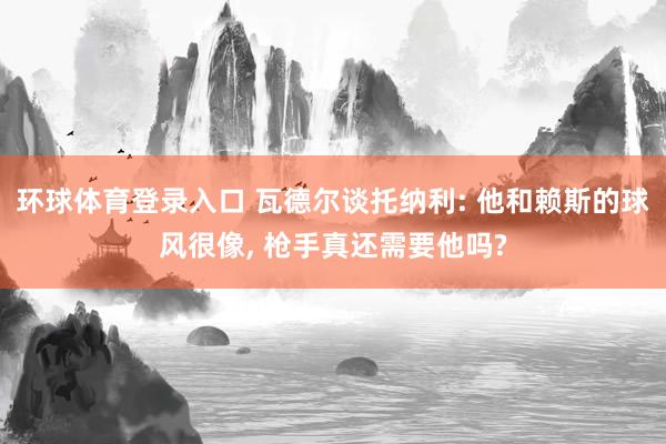 环球体育登录入口 瓦德尔谈托纳利: 他和赖斯的球风很像， 枪手真还需要他吗?