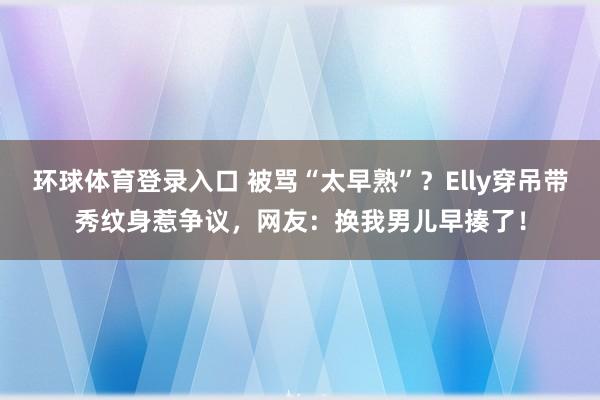 环球体育登录入口 被骂“太早熟”？Elly穿吊带秀纹身惹争议，网友：换我男儿早揍了！