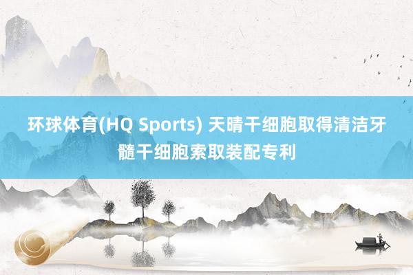 环球体育(HQ Sports) 天晴干细胞取得清洁牙髓干细胞索取装配专利