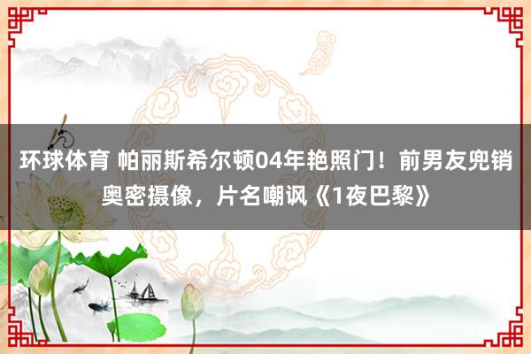 环球体育 帕丽斯希尔顿04年艳照门！前男友兜销奥密摄像，片名嘲讽《1夜巴黎》