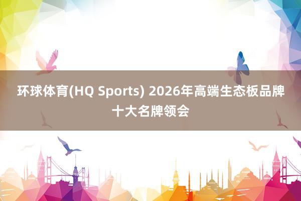 环球体育(HQ Sports) 2026年高端生态板品牌十大名牌领会