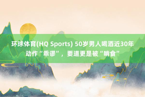 环球体育(HQ Sports) 50岁男人喝酒近30年动作“乖谬”，要道更是被“啃食”