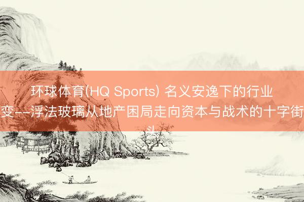 环球体育(HQ Sports) 名义安逸下的行业裂变--浮法玻璃从地产困局走向资本与战术的十字街头