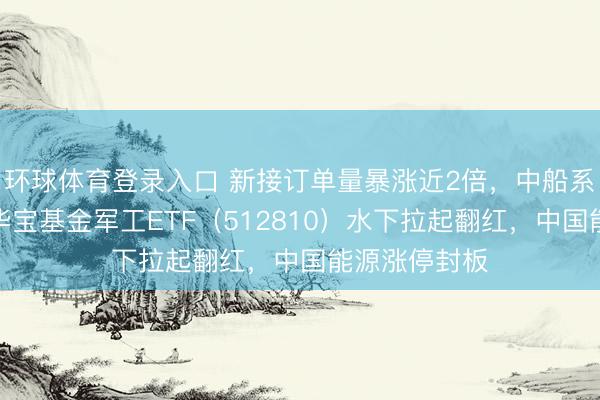 环球体育登录入口 新接订单量暴涨近2倍，中船系逆市走强！华宝基金军工ETF（512810）水下拉起翻红，中国能源涨停封板