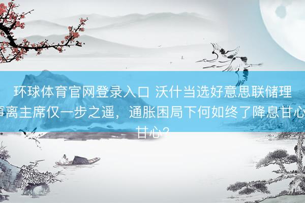 环球体育官网登录入口 沃什当选好意思联储理事离主席仅一步之遥，通胀困局下何如终了降息甘心？