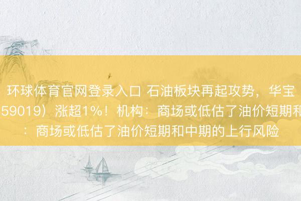 环球体育官网登录入口 石油板块再起攻势，华宝基金石油ETF（159019）涨超1%！机构：商场或低估了油价短期和中期的上行风险