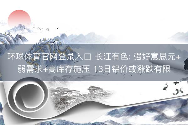 环球体育官网登录入口 长江有色: 强好意思元+弱需求+高库存施压 13日铝价或涨跌有限