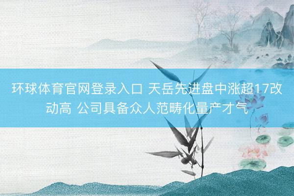 环球体育官网登录入口 天岳先进盘中涨超17改动高 公司具备众人范畴化量产才气