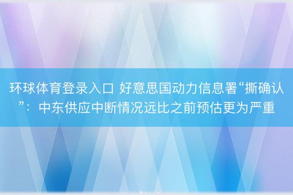 环球体育登录入口 好意思国动力信息署“撕确认”：中东供应中断情况远比之前预估更为严重
