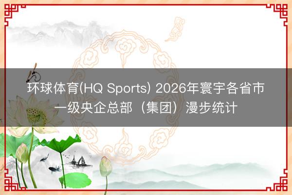 环球体育(HQ Sports) 2026年寰宇各省市一级央企总部（集团）漫步统计