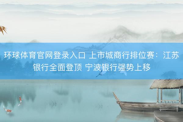 环球体育官网登录入口 上市城商行排位赛：江苏银行全面登顶 宁波银行强势上移