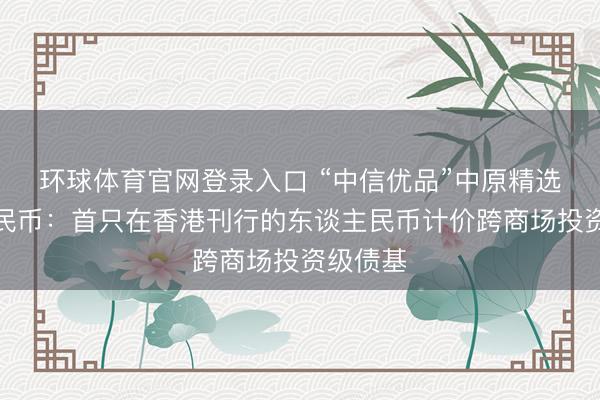 环球体育官网登录入口 “中信优品”中原精选东谈主民币：首只在香港刊行的东谈主民币计价跨商场投资级债基