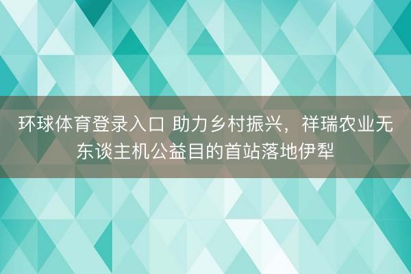 环球体育登录入口 助力乡村振兴，祥瑞农业无东谈主机公益目的首站落地伊犁
