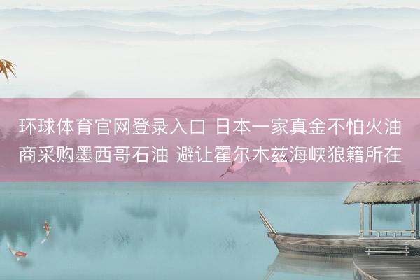 环球体育官网登录入口 日本一家真金不怕火油商采购墨西哥石油 避让霍尔木兹海峡狼籍所在