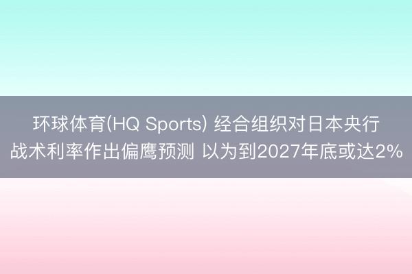 环球体育(HQ Sports) 经合组织对日本央行战术利率作出偏鹰预测 以为到2027年底或达2%