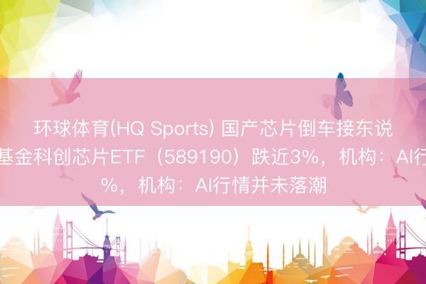 环球体育(HQ Sports) 国产芯片倒车接东说念主？华宝基金科创芯片ETF（589190）跌近3%，机构：AI行情并未落潮