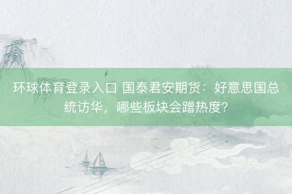 环球体育登录入口 国泰君安期货：好意思国总统访华，哪些板块会蹭热度？
