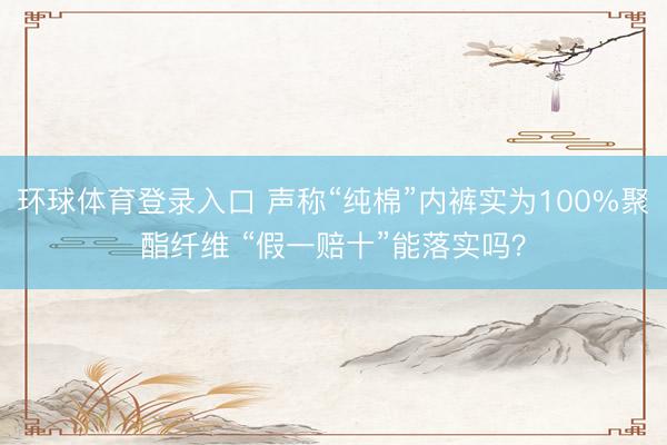 环球体育登录入口 声称“纯棉”内裤实为100%聚酯纤维 “假一赔十”能落实吗？
