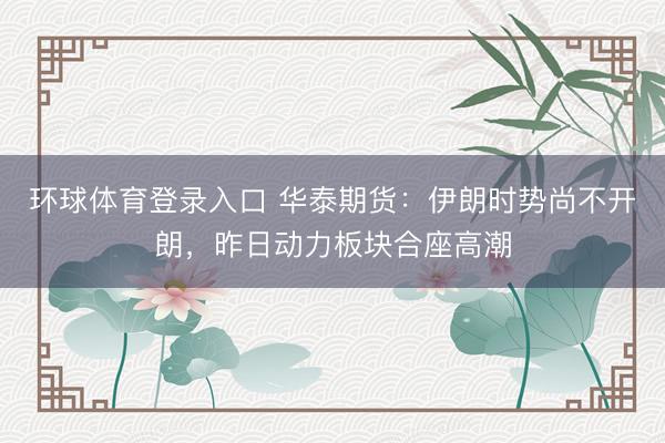 环球体育登录入口 华泰期货：伊朗时势尚不开朗，昨日动力板块合座高潮