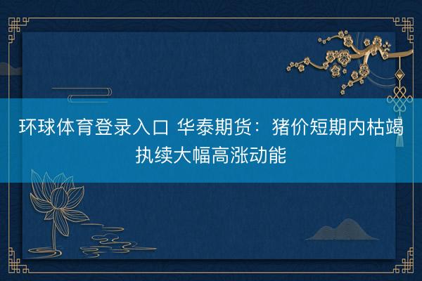 环球体育登录入口 华泰期货：猪价短期内枯竭执续大幅高涨动能