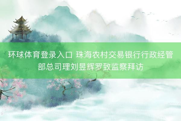 环球体育登录入口 珠海农村交易银行行政经管部总司理刘昱辉罗致监察拜访