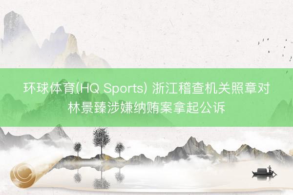 环球体育(HQ Sports) 浙江稽查机关照章对林景臻涉嫌纳贿案拿起公诉