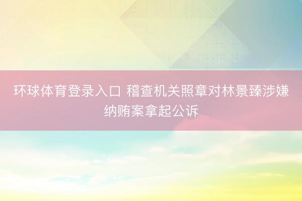 环球体育登录入口 稽查机关照章对林景臻涉嫌纳贿案拿起公诉