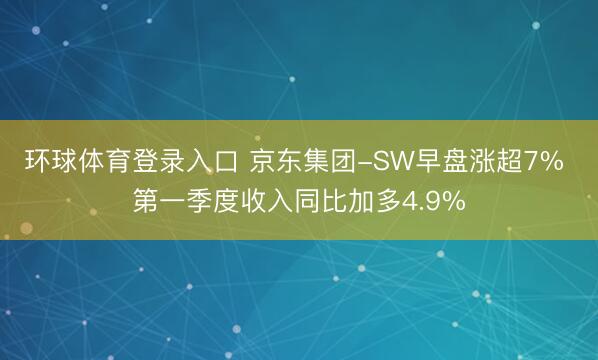 环球体育登录入口 京东集团-SW早盘涨超7% 第一季度收入同比加多4.9%