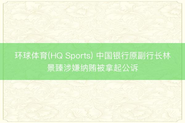 环球体育(HQ Sports) 中国银行原副行长林景臻涉嫌纳贿被拿起公诉