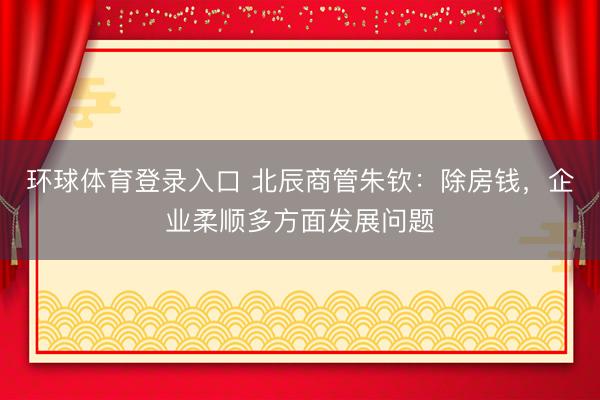 环球体育登录入口 北辰商管朱钦：除房钱，企业柔顺多方面发展问题