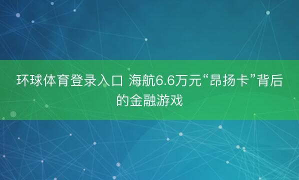 环球体育登录入口 海航6.6万元“昂扬卡”背后的金融游戏