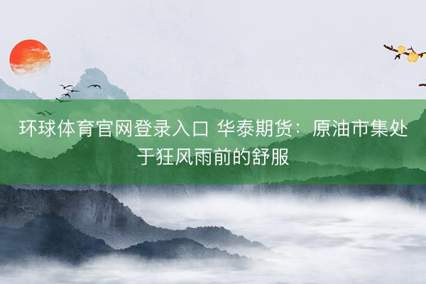 环球体育官网登录入口 华泰期货：原油市集处于狂风雨前的舒服