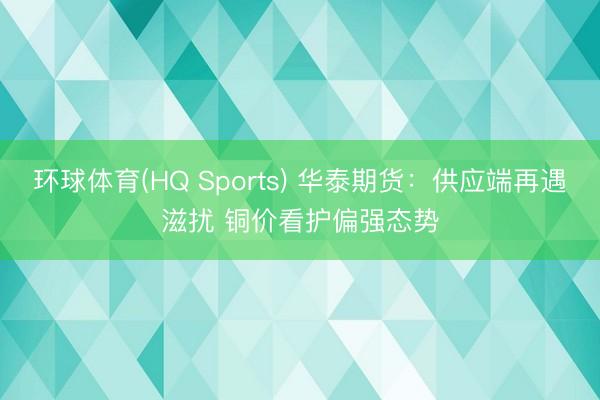 环球体育(HQ Sports) 华泰期货：供应端再遇滋扰 铜价看护偏强态势
