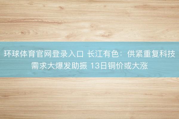 环球体育官网登录入口 长江有色：供紧重复科技需求大爆发助振 13日铜价或大涨