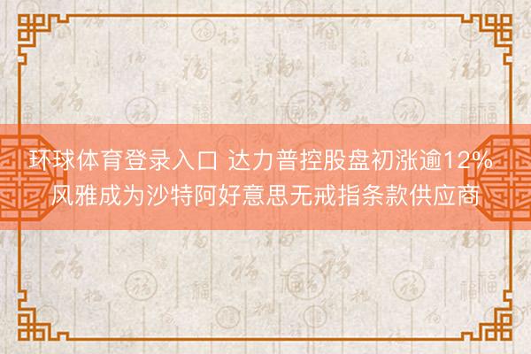 环球体育登录入口 达力普控股盘初涨逾12% 风雅成为沙特阿好意思无戒指条款供应商