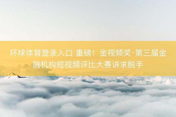 环球体育登录入口 重磅！金视频奖·第三届金融机构短视频评比大赛讲求脱手