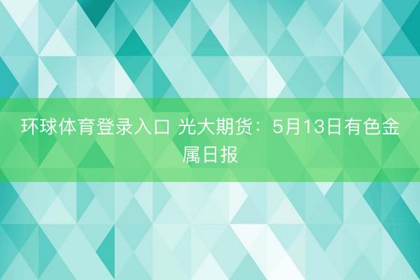 环球体育登录入口 光大期货：5月13日有色金属日报