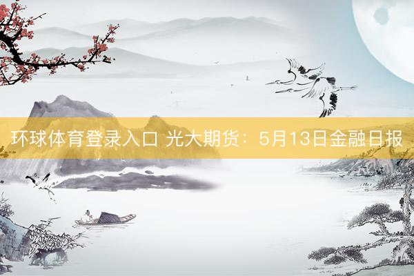环球体育登录入口 光大期货：5月13日金融日报